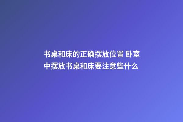 书桌和床的正确摆放位置 卧室中摆放书桌和床要注意些什么
